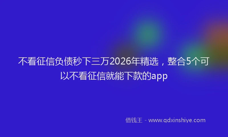 不看征信负债秒下三万2026年精选，整合5个可以不看征信就能下款的app