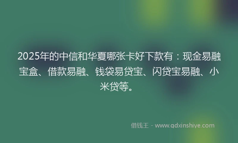 2025年的中信和华夏哪张卡好下款有:现金易融宝盒、借款易融、钱袋易贷宝、闪贷宝易融、小米贷等。