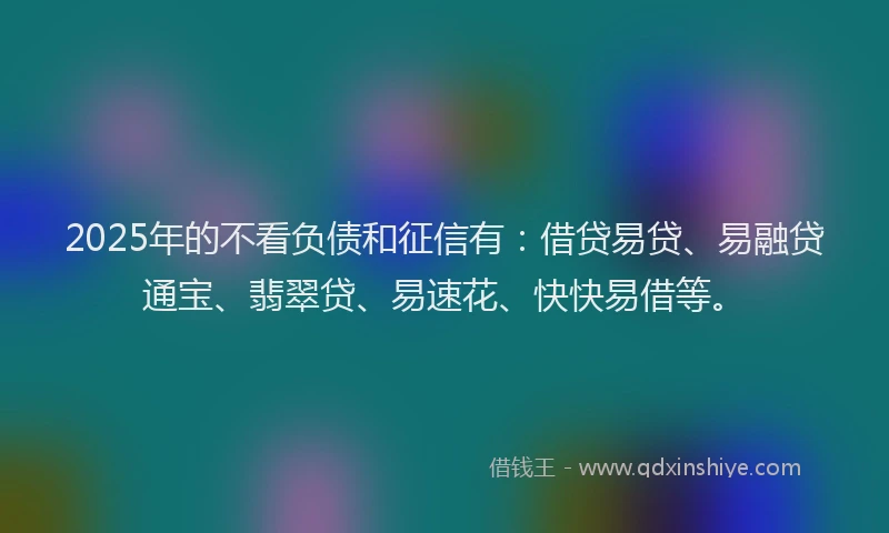 2025年的不看负债和征信有:借贷易贷、易融贷通宝、翡翠贷、易速花、快快易借等。