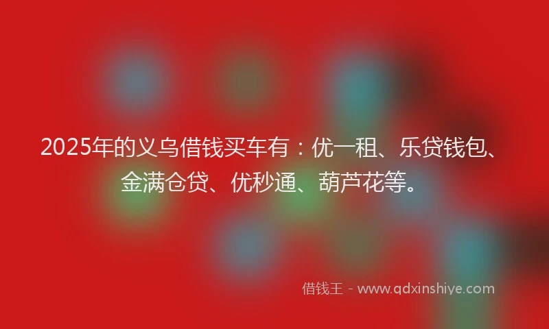 2025年的义乌借钱买车有：优一租、乐贷钱包、金满仓贷、优秒通、葫芦花等。