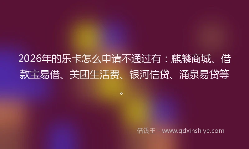 2026年的乐卡怎么申请不通过有：麒麟商城、借款宝易借、美团生活费、银河信贷、涌泉易贷等。
