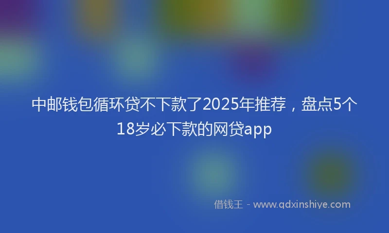 中邮钱包循环贷不下款了2025年推荐，盘点5个18岁必下款的网贷app