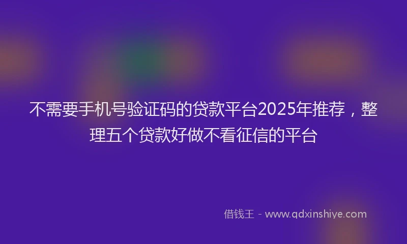 不需要手机号验证码的贷款平台2025年推荐,整理五个贷款好做不看征信的平台