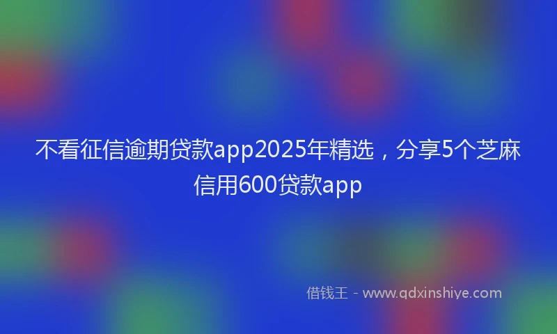 不看征信逾期贷款app2025年精选，分享5个芝麻信用600贷款app