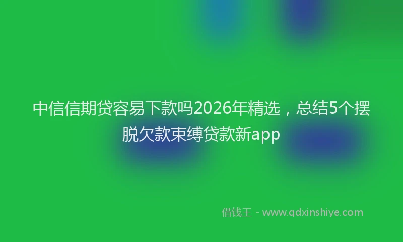 中信信期贷容易下款吗2026年精选,总结5个摆脱欠款束缚贷款新app