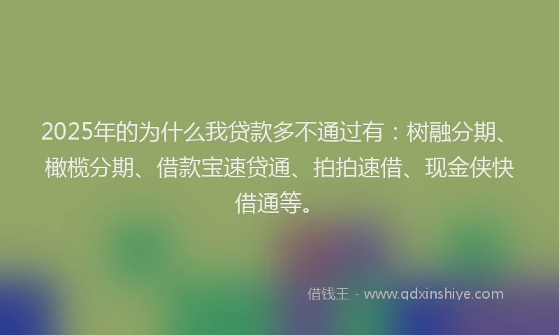2025年的为什么我贷款多不通过有：树融分期、橄榄分期、借款宝速贷通、拍拍速借、现金侠快借通等。