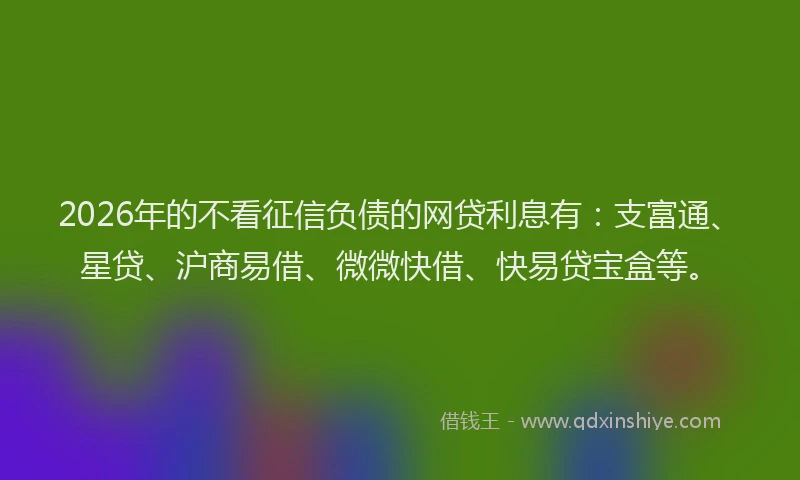 2026年的不看征信负债的网贷利息有：支富通、星贷、沪商易借、微微快借、快易贷宝盒等。
