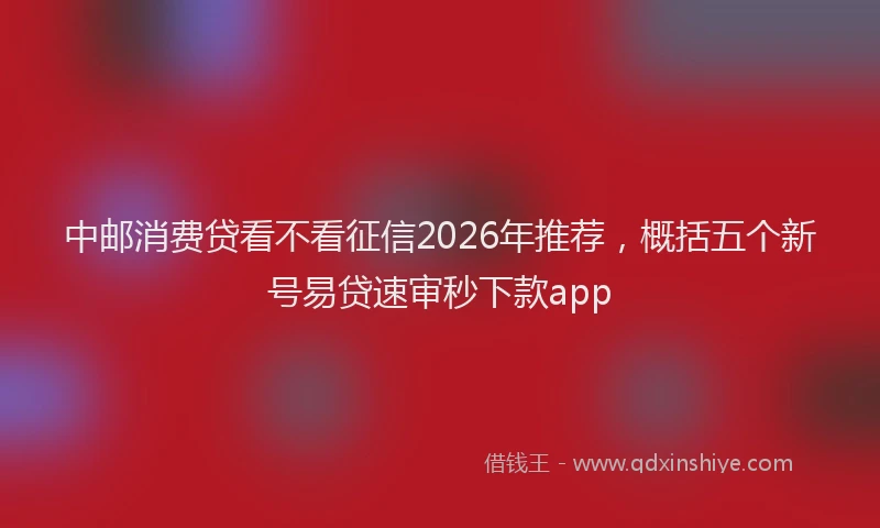 中邮消费贷看不看征信2026年推荐，概括五个新号易贷速审秒下款app