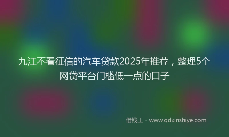 九江不看征信的汽车贷款2025年推荐，整理5个网贷平台门槛低一点的口子