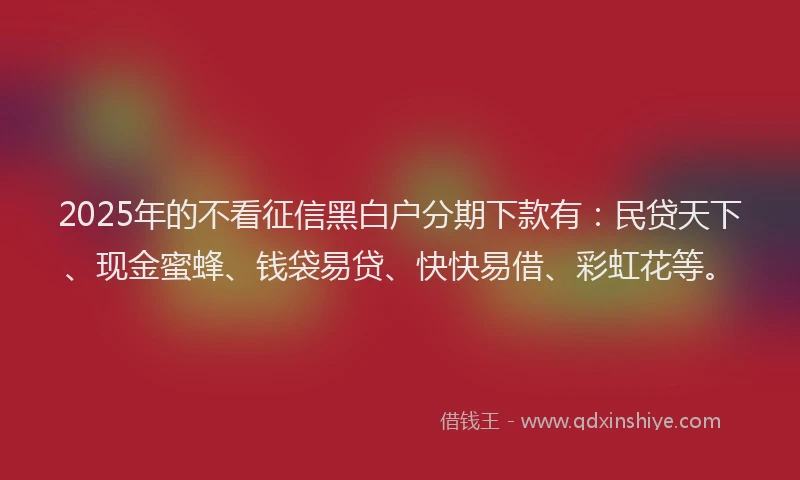 2025年的不看征信黑白户分期下款有:民贷天下、现金蜜蜂、钱袋易贷、快快易借、彩虹花等。
