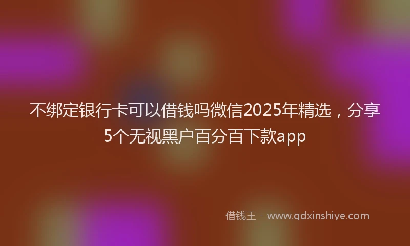 不绑定银行卡可以借钱吗微信2025年精选,分享5个无视黑户百分百下款app