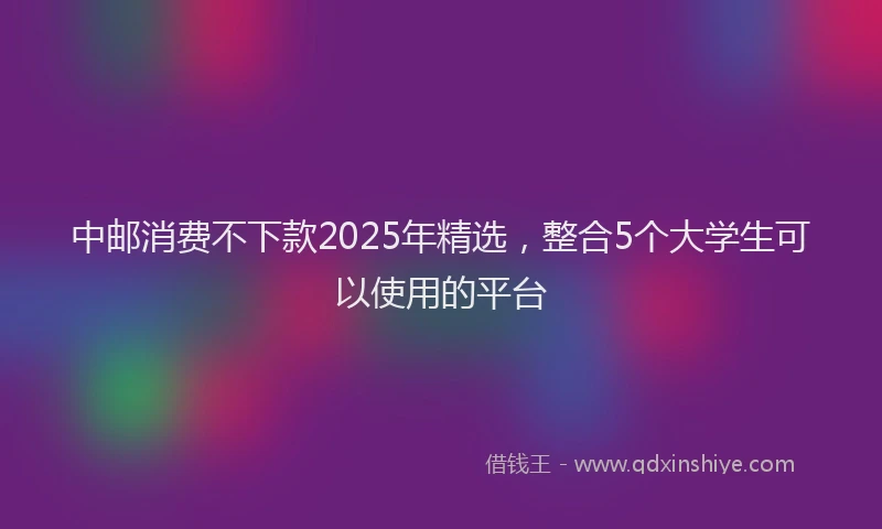 中邮消费不下款2025年精选，整合5个大学生可以使用的平台