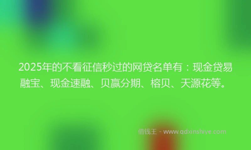 2025年的不看征信秒过的网贷名单有：现金贷易融宝、现金速融、贝赢分期、榕贝、天源花等。