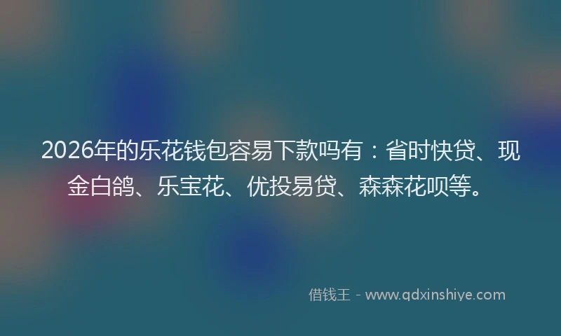 2026年的乐花钱包容易下款吗有:省时快贷、现金白鸽、乐宝花、优投易贷、森森花呗等。