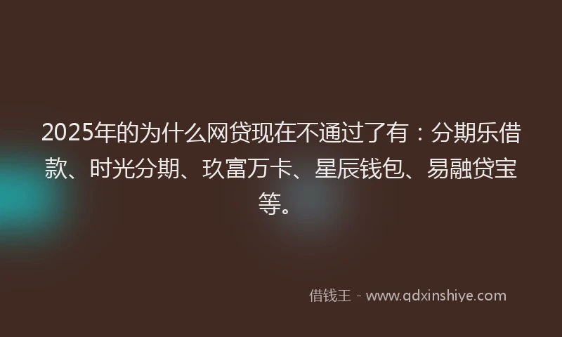 2025年的为什么网贷现在不通过了有：分期乐借款、时光分期、玖富万卡、星辰钱包、易融贷宝等。