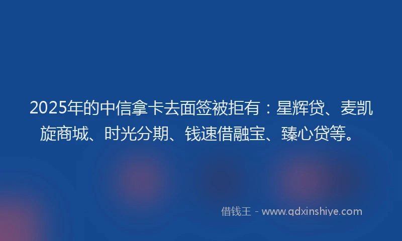 2025年的中信拿卡去面签被拒有:星辉贷、麦凯旋商城、时光分期、钱速借融宝、臻心贷等。