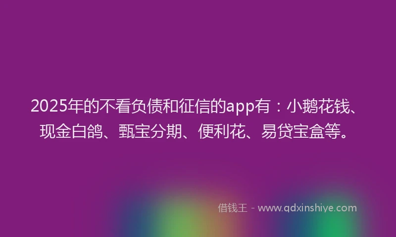 2025年的不看负债和征信的app有：小鹅花钱、现金白鸽、甄宝分期、便利花、易贷宝盒等。