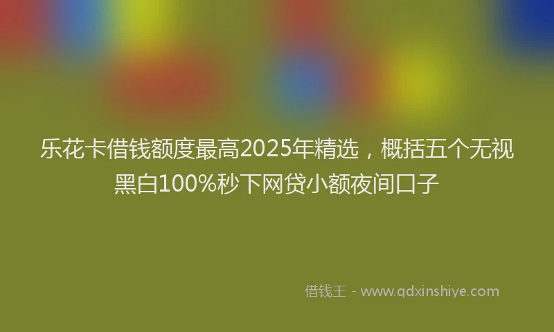 乐花卡借钱额度最高2025年精选，概括五个无视黑白100%秒下网贷小额夜间口子