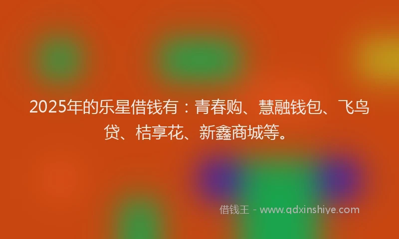 2025年的乐星借钱有:青春购、慧融钱包、飞鸟贷、桔享花、新鑫商城等。