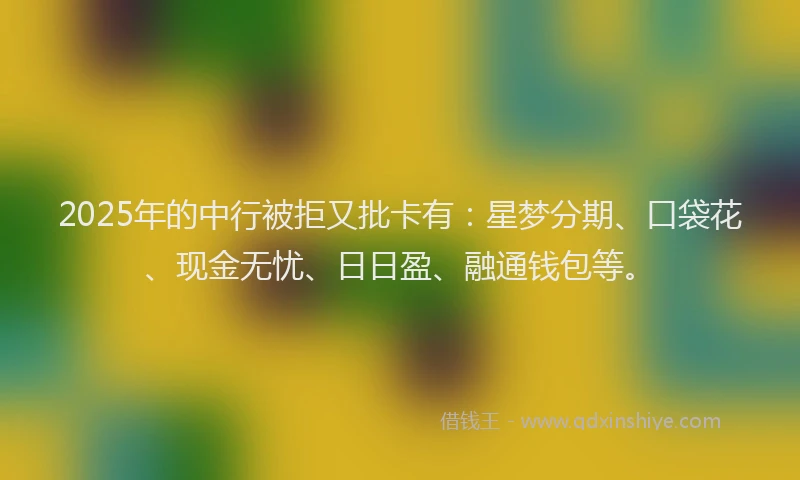 2025年的中行被拒又批卡有：星梦分期、口袋花、现金无忧、日日盈、融通钱包等。