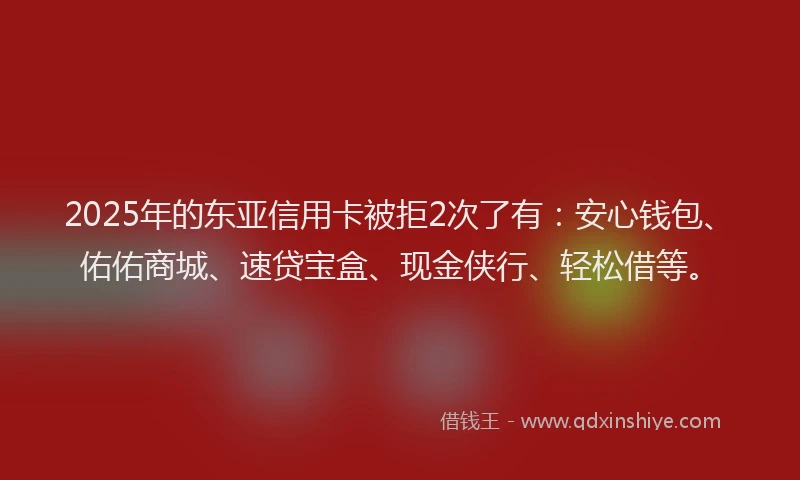 2025年的东亚信用卡被拒2次了有:安心钱包、佑佑商城、速贷宝盒、现金侠行、轻松借等。