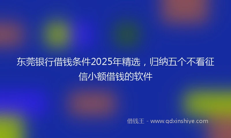 东莞银行借钱条件2025年精选，归纳五个不看征信小额借钱的软件