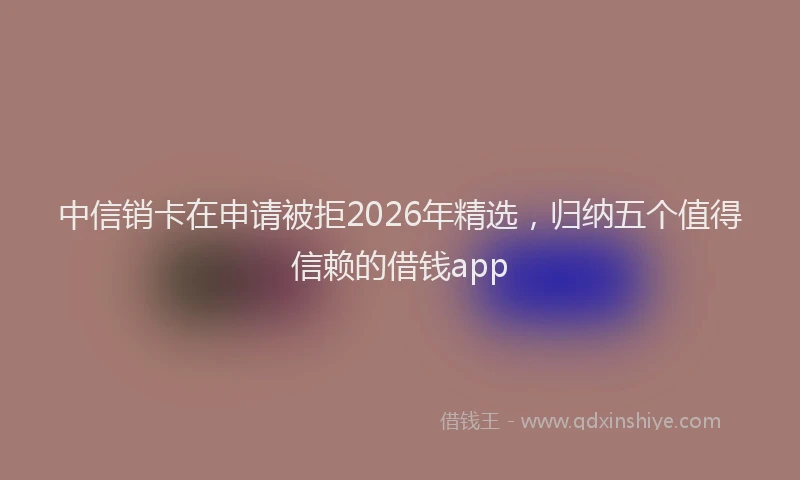 中信销卡在申请被拒2026年精选，归纳五个值得信赖的借钱app