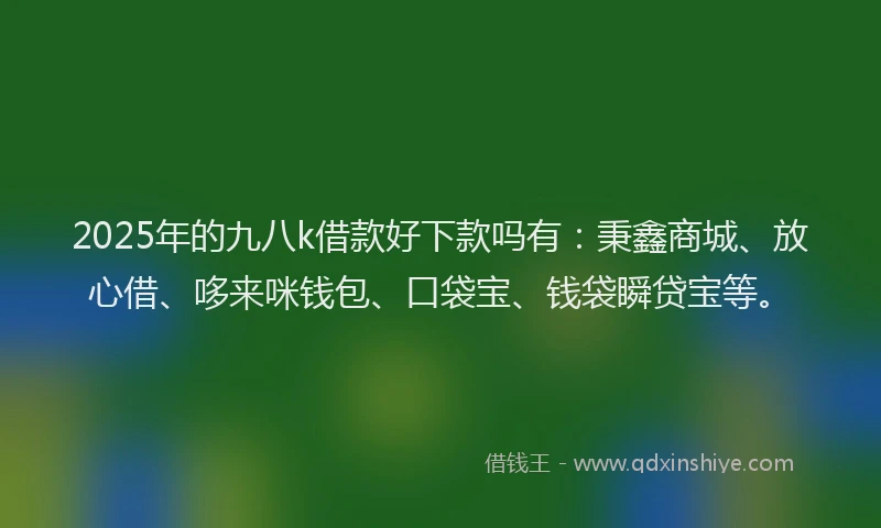 2025年的九八k借款好下款吗有：秉鑫商城、放心借、哆来咪钱包、口袋宝、钱袋瞬贷宝等。