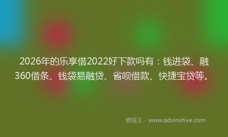 2026年的乐享借2022好下款吗有：钱进袋、融360借条、钱袋易融贷、省呗借款、快捷宝贷等。