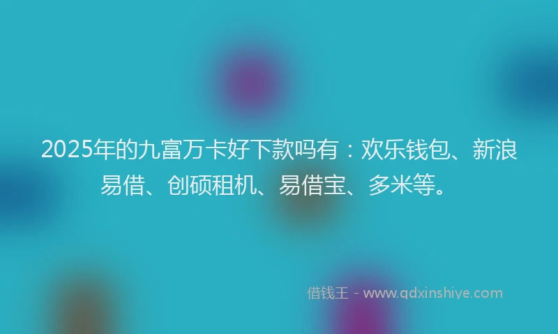 2025年的九富万卡好下款吗有：欢乐钱包、新浪易借、创硕租机、易借宝、多米等。