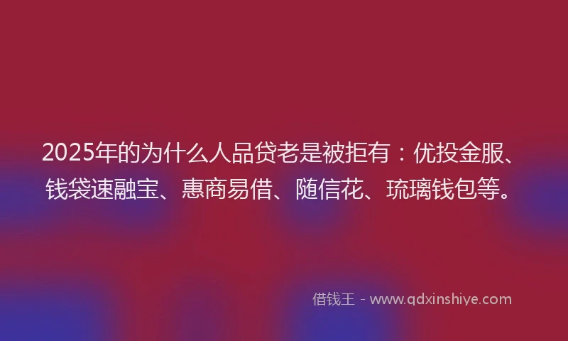 2025年的为什么人品贷老是被拒有：优投金服、钱袋速融宝、惠商易借、随信花、琉璃钱包等。