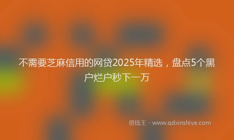 不需要芝麻信用的网贷2025年精选，盘点5个黑户烂户秒下一万
