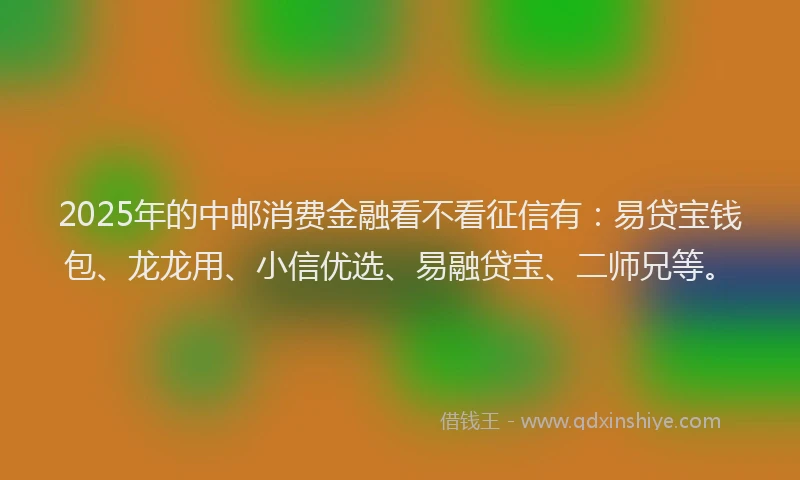 2025年的中邮消费金融看不看征信有：易贷宝钱包、龙龙用、小信优选、易融贷宝、二师兄等。