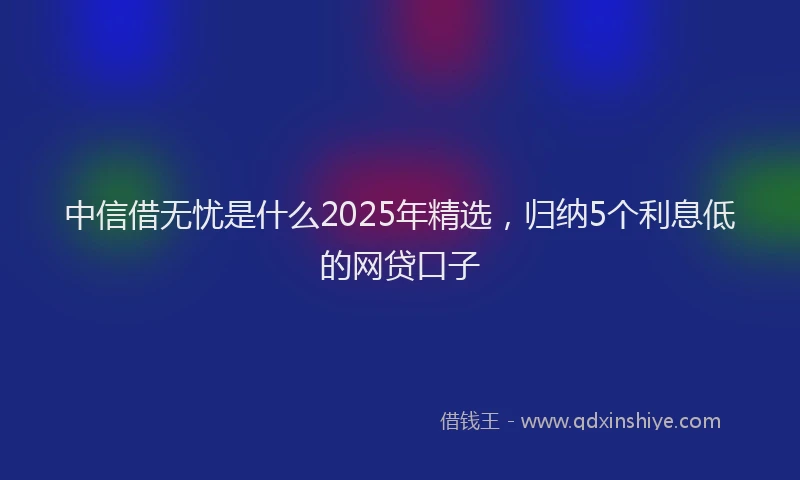 中信借无忧是什么2025年精选，归纳5个利息低的网贷口子