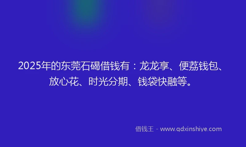 2025年的东莞石碣借钱有：龙龙享、便荔钱包、放心花、时光分期、钱袋快融等。