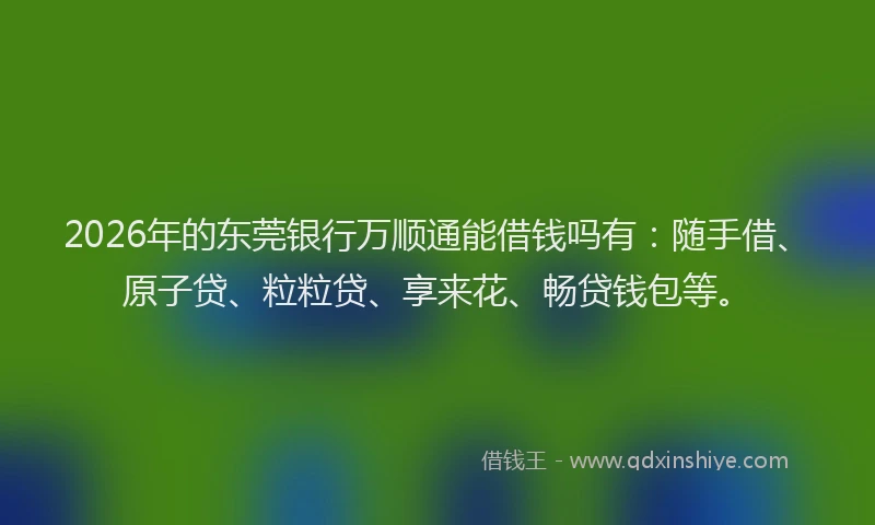 2026年的东莞银行万顺通能借钱吗有：随手借、原子贷、粒粒贷、享来花、畅贷钱包等。