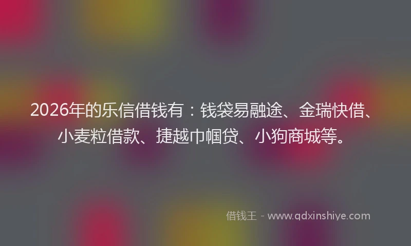 2026年的乐信借钱有：钱袋易融途、金瑞快借、小麦粒借款、捷越巾帼贷、小狗商城等。