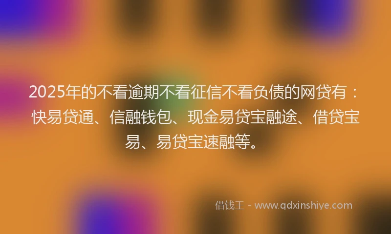 2025年的不看逾期不看征信不看负债的网贷有：快易贷通、信融钱包、现金易贷宝融途、借贷宝易、易贷宝速融等。