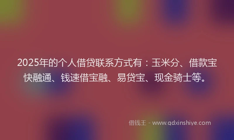 2025年的个人借贷联系方式有：玉米分、借款宝快融通、钱速借宝融、易贷宝、现金骑士等。