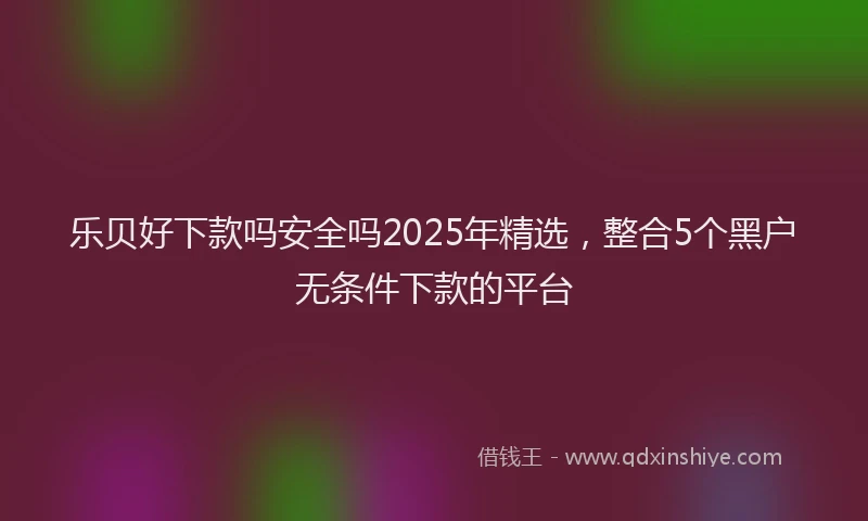 乐贝好下款吗安全吗2025年精选，整合5个黑户无条件下款的平台