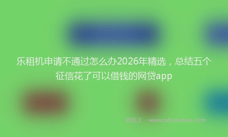 乐租机申请不通过怎么办2026年精选，总结五个征信花了可以借钱的网贷app