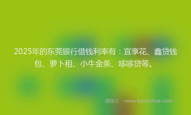 2025年的东莞银行借钱利率有：宜享花、鑫贷钱包、萝卜租、小牛金条、哆哆贷等。