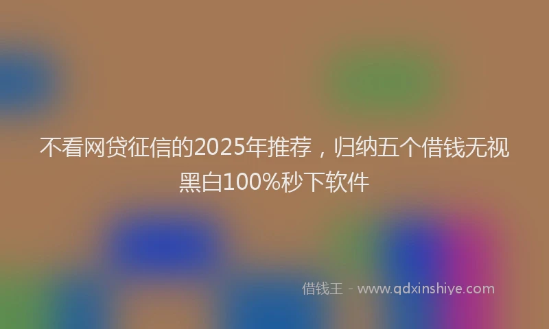 不看网贷征信的2025年推荐，归纳五个借钱无视黑白100%秒下软件