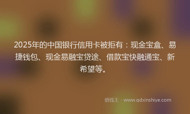 2025年的中国银行信用卡被拒有：现金宝盒、易捷钱包、现金易融宝贷途、借款宝快融通宝、新希望等。