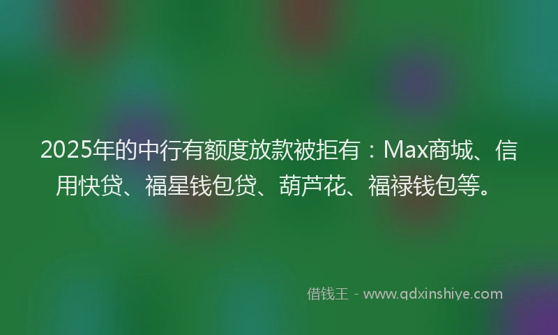 2025年的中行有额度放款被拒有：Max商城、信用快贷、福星钱包贷、葫芦花、福禄钱包等。
