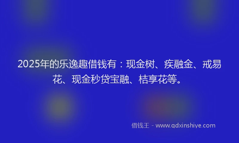 2025年的乐逸趣借钱有：现金树、疾融金、戒易花、现金秒贷宝融、桔享花等。