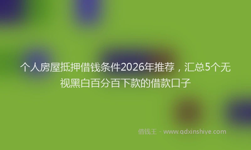 个人房屋抵押借钱条件2026年推荐，汇总5个无视黑白百分百下款的借款口子
