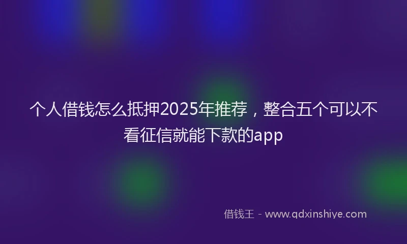 个人借钱怎么抵押2025年推荐，整合五个可以不看征信就能下款的app