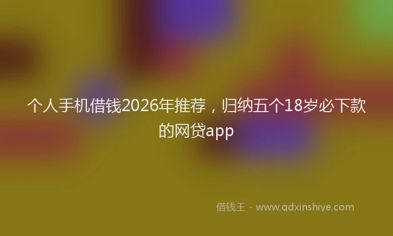 个人手机借钱2026年推荐，归纳五个18岁必下款的网贷app