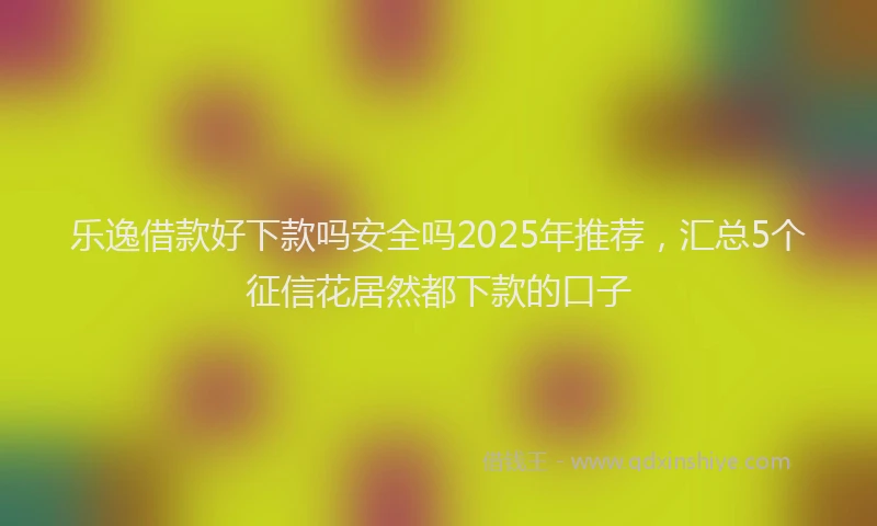 乐逸借款好下款吗安全吗2025年推荐，汇总5个征信花居然都下款的口子
